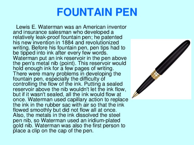 FOUNTAIN PEN    Lewis E. Waterman was an American inventor and insurance salesman who developed a relatively leak-proof fountain pen; he patented his new invention in 1884 and revolutionized writing. Before his fountain pen, pen tips had to be tipped into ink after every few words. Waterman put an ink reservoir in the pen above the pen's metal nib (point). This reservoir would hold enough ink for a few pages of writing. There were many problems in developing the fountain pen, especially the difficulty of controlling the flow of the ink. Putting a sealed reservoir above the nib wouldn't let the ink flow, but if it wasn't sealed, all the ink would flow at once. Waterman used capillary action to replace the ink in the rubber sac with air so that the ink flowed smoothly but did not flow all at once. Also, the metals in the ink dissolved the steel pen nib, so Waterman used an iridium-plated gold nib. Waterman was also the first person to place a clip on the cap of the pen. 