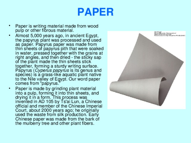 PAPER   Paper is writing material made from wood pulp or other fibrous material. Almost 5,000 years ago, in ancient Egypt, the papyrus plant was processed and used as paper. Papyrus paper was made from thin sheets of papyrus pith that were soaked in water, pressed together with the grains at right angles, and then dried - the sticky sap of the plant made the thin sheets stick together, forming a sturdy writing surface. Papyrus ( Cyperus papyrus is its genus and species) is a grass-like aquatic plant native to the Nile valley of Egypt. Our word paper comes from 