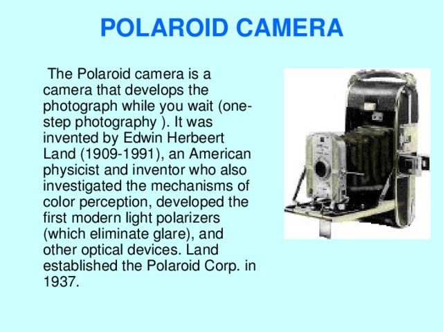 POLAROID CAMERA    The Polaroid camera is a camera that develops the photograph while you wait (one-step photography ). It was invented by Edwin Herbeert Land (1909-1991), an American physicist and inventor who also investigated the mechanisms of color perception, developed the first modern light polarizers (which eliminate glare), and other optical devices. Land established the Polaroid Corp. in 1937. 