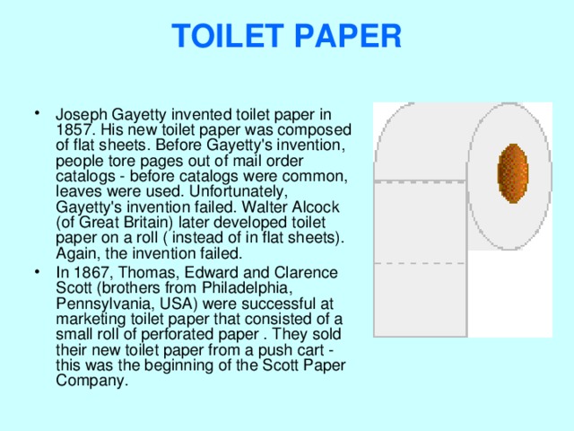 TOILET PAPER   Joseph Gayetty invented toilet paper in 1857. His new toilet paper was composed of flat sheets. Before Gayetty's invention, people tore pages out of mail order catalogs - before catalogs were common, leaves were used. Unfortunately, Gayetty's invention failed. Walter Alcock (of Great Britain) later developed toilet paper on a roll ( instead of in flat sheets). Again, the invention failed. In 1867, Thomas, Edward and Clarence Scott (brothers from Philadelphia, Pennsylvania, USA) were successful at marketing toilet paper that consisted of a small roll of perforated paper . They sold their new toilet paper from a push cart - this was the beginning of the Scott Paper Company.  