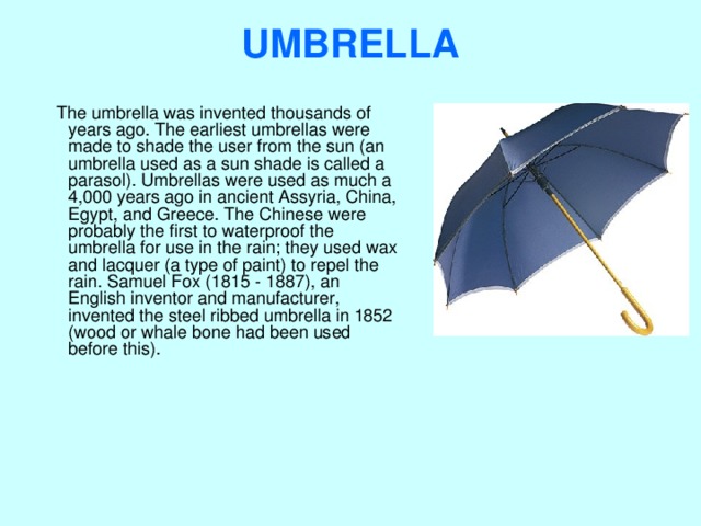 UMBRELLA    The umbrella was invented thousands of years ago. The earliest umbrellas were made to shade the user from the sun (an umbrella used as a sun shade is called a parasol). Umbrellas were used as much a 4,000 years ago in ancient Assyria, China, Egypt, and Greece. The Chinese were probably the first to waterproof the umbrella for use in the rain; they used wax and lacquer (a type of paint) to repel the rain. Samuel Fox (1815 - 1887), an English inventor and manufacturer, invented the steel ribbed umbrella in 1852 (wood or whale bone had been used before this). 