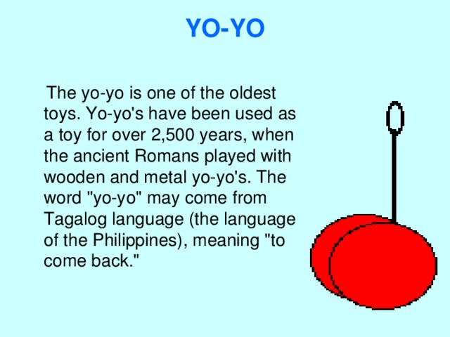 YO-YO    The yo-yo is one of the oldest toys. Yo-yo's have been used as a toy for over 2,500 years, when the ancient Romans played with wooden and metal yo-yo's. The word 