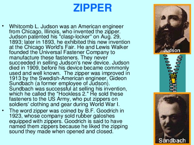 ZIPPER   Whitcomb L. Judson was an American engineer from Chicago, Illinois, who invented the zipper. Judson patented his 