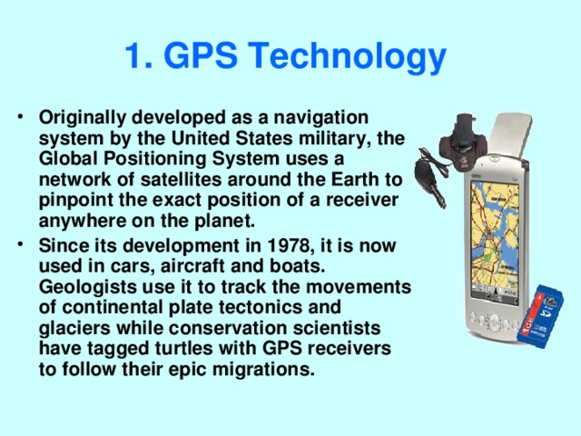 1. GPS Technology  Originally developed as a navigation system by the United States military, the Global Positioning System uses a network of satellites around the Earth to pinpoint the exact position of a receiver anywhere on the planet. Since its development in 1978, it is now used in cars, aircraft and boats. Geologists use it to track the movements of continental plate tectonics and glaciers while conservation scientists have tagged turtles with GPS receivers to follow their epic migrations. 