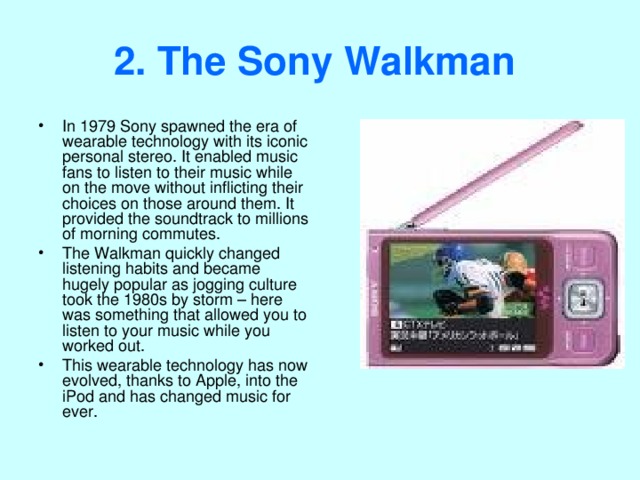 2. The Sony Walkman  In 1979 Sony spawned the era of wearable technology with its iconic personal stereo. It enabled music fans to listen to their music while on the move without inflicting their choices on those around them. It provided the soundtrack to millions of morning commutes. The Walkman quickly changed listening habits and became hugely popular as jogging culture took the 1980s by storm – here was something that allowed you to listen to your music while you worked out. This wearable technology has now evolved, thanks to Apple, into the iPod and has changed music for ever. 