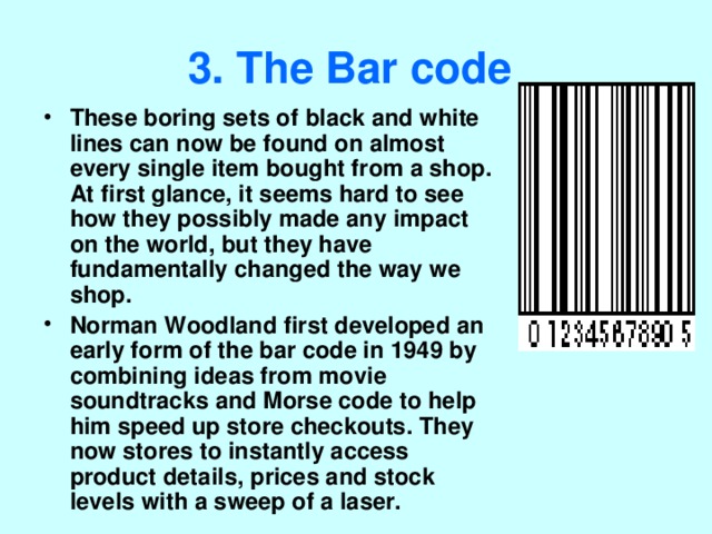 3. The Bar code  These boring sets of black and white lines can now be found on almost every single item bought from a shop. At first glance, it seems hard to see how they possibly made any impact on the world, but they have fundamentally changed the way we shop. Norman Woodland first developed an early form of the bar code in 1949 by combining ideas from movie soundtracks and Morse code to help him speed up store checkouts. They now stores to instantly access product details, prices and stock levels with a sweep of a laser. 