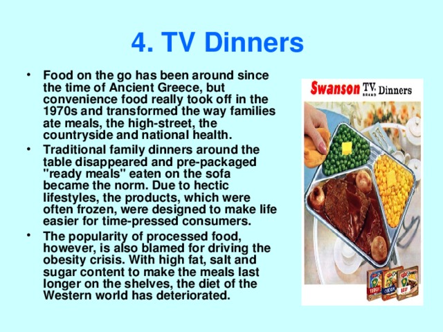 4. TV Dinners  Food on the go has been around since the time of Ancient Greece, but convenience food really took off in the 1970s and transformed the way families ate meals, the high-street, the countryside and national health. Traditional family dinners around the table disappeared and pre-packaged 