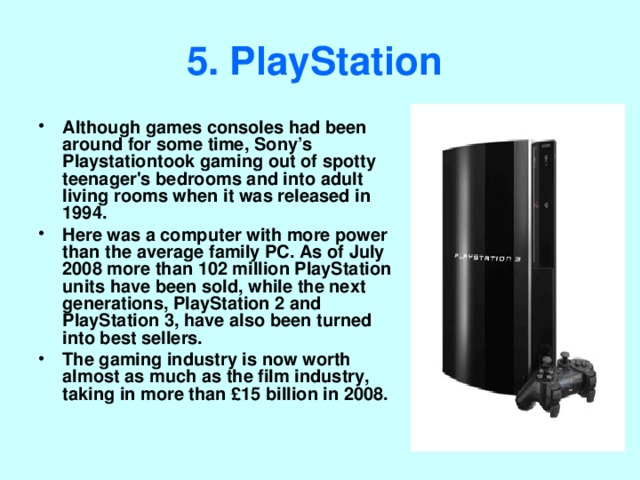 5. PlayStation  Although games consoles had been around for some time, Sony’s Playstation took gaming out of spotty teenager's bedrooms and into adult living rooms when it was released in 1994. Here was a computer with more power than the average family PC. As of July 2008 more than 102 million PlayStation units have been sold, while the next generations, PlayStation 2 and PlayStation 3, have also been turned into best sellers. The gaming industry is now worth almost as much as the film industry, taking in more than £15 billion in 2008. 