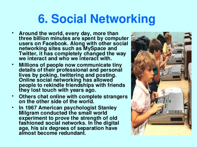 6. Social Networking  Around the world, every day, more than three billion minutes are spent by computer users on Facebook. Along with other social networking sites such as MySpace and Twitter, it has completely changed the way we interact and who we interact with. Millions of people now communicate tiny details of their professional and personal lives by poking, twittering and posting. Online social networking has allowed people to rekindle friendships with friends they lost touch with years ago. Others chat online with complete strangers on the other side of the world. In 1967 American psychologist Stanley Milgram conducted the small world experiment to prove the strength of old fashioned social networks. In the digital age, his six degrees of separation have almost become redundant. 