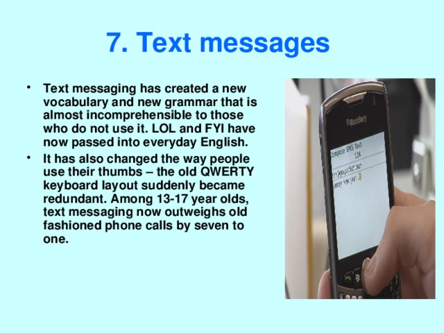 7. Text messages  Text messaging has created a new vocabulary and new grammar that is almost incomprehensible to those who do not use it. LOL and FYI have now passed into everyday English. It has also changed the way people use their thumbs – the old QWERTY keyboard layout suddenly became redundant. Among 13-17 year olds, text messaging now outweighs old fashioned phone calls by seven to one. 