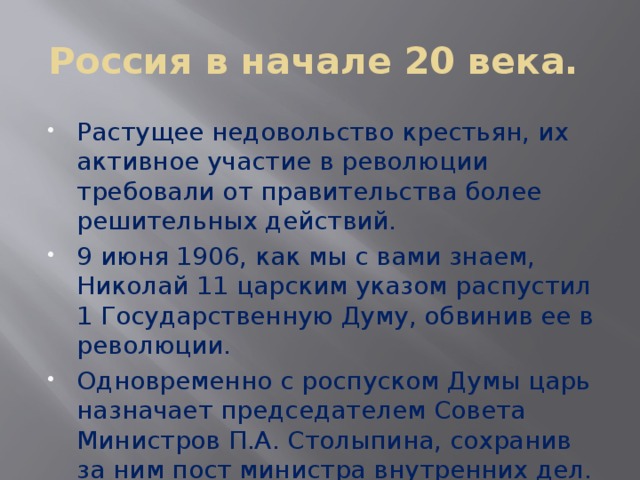 Россия в начале 20 века. Растущее недовольство крестьян, их активное участие в революции требовали от правительства более решительных действий. 9 июня 1906, как мы с вами знаем, Николай 11 царским указом распустил 1 Государственную Думу, обвинив ее в революции. Одновременно с роспуском Думы царь назначает председателем Совета Министров П.А. Столыпина, сохранив за ним пост министра внутренних дел. 
