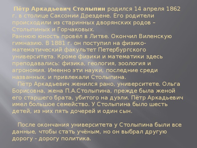  Пётр Аркадьевич Столыпин родился 14 апреля 1862 г. в столице Саксонии Дрездене. Его родители происходили из старинных дворянских родов – Столыпиных и Горчаковых.   Раннюю юность провёл в Литве. Окончил Виленскую гимназию. В 1881 г. он поступил на физико-математический факультет Петербургского университета. Кроме физики и математики здесь преподавались: физика, геология, зоология и агрономия. Именно эти науки, последние среди названных, и привлекали Столыпина.  Пётр Аркадьевич женился рано, университете. Ольга Борисовна, жена П.А.Столыпина, прежде была женой его старшего брата, убитого на дуэли. Пётр Аркадьевич имел большое семейство. У Столыпина было шесть детей, из них пять дочерей и один сын.   После окончания университета у Столыпина были все данные, чтобы стать учёным, но он выбрал другую дорогу - дорогу политика. 