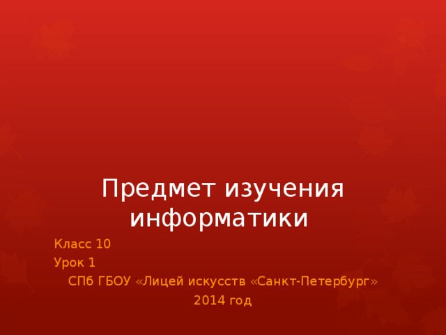 Предмет изучения информатики Класс 10 Урок 1 СПб ГБОУ «Лицей искусств «Санкт-Петербург» 2014 год 