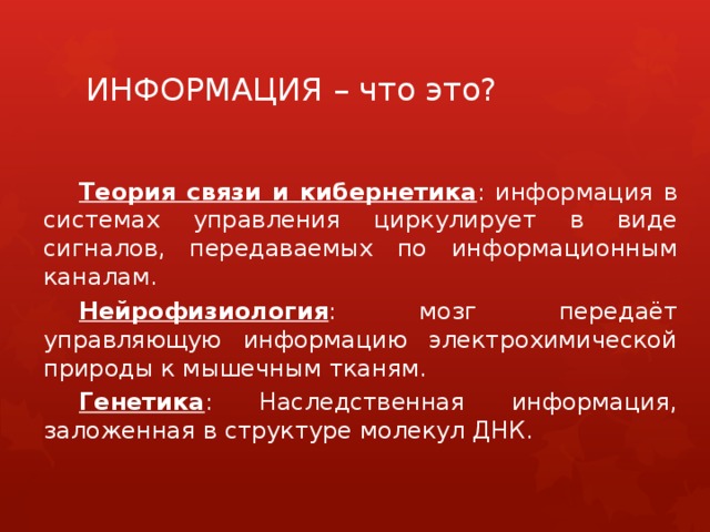 ИНФОРМАЦИЯ – что это? Теория связи и кибернетика : информация в системах управления циркулирует в виде сигналов, передаваемых по информационным каналам. Нейрофизиология : мозг передаёт управляющую информацию электрохимической природы к мышечным тканям. Генетика : Наследственная информация, заложенная в структуре молекул ДНК. 