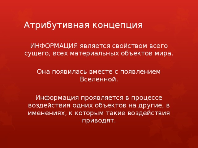 Атрибутивная концепция ИНФОРМАЦИЯ является свойством всего сущего, всех материальных объектов мира. Она появилась вместе с появлением Вселенной. Информация проявляется в процессе воздействия одних объектов на другие, в именениях, к которым такие воздействия приводят. 