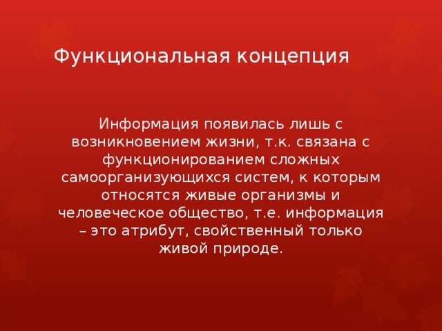 Функциональная концепция Информация появилась лишь с возникновением жизни, т.к. связана с функционированием сложных самоорганизующихся систем, к которым относятся живые организмы и человеческое общество, т.е. информация – это атрибут, свойственный только живой природе. 