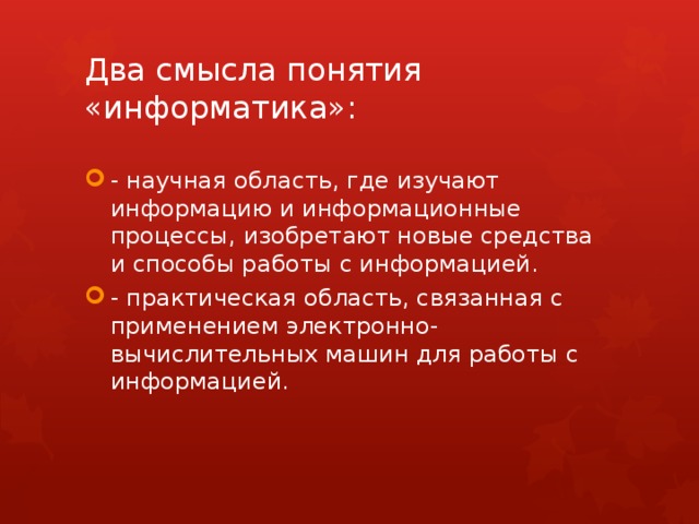 Два смысла понятия «информатика»: - научная область, где изучают информацию и информационные процессы, изобретают новые средства и способы работы с информацией. - практическая область, связанная с применением электронно-вычислительных машин для работы с информацией. 