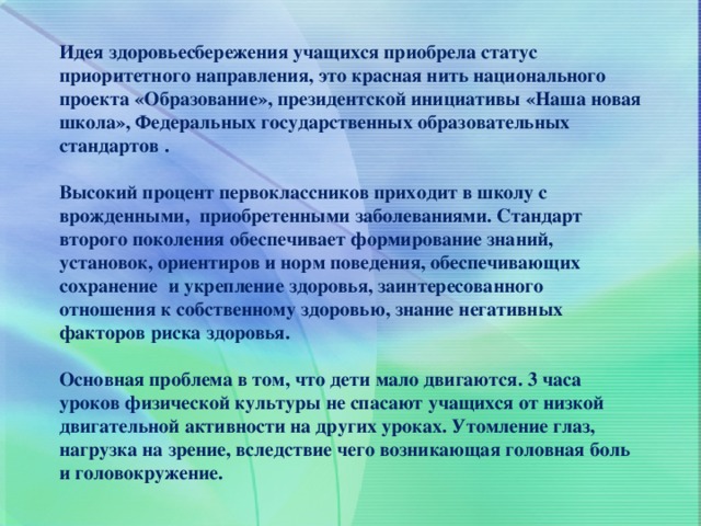 Идея здоровьесбережения учащихся приобрела статус приоритетного направления, это красная нить национального проекта «Образование», президентской инициативы «Наша новая школа», Федеральных государственных образовательных стандартов .  Высокий процент первоклассников приходит в школу с врожденными, приобретенными заболеваниями. Стандарт второго поколения обеспечивает формирование знаний, установок, ориентиров и норм поведения, обеспечивающих сохранение и укрепление здоровья, заинтересованного отношения к собственному здоровью, знание негативных факторов риска здоровья.  Основная проблема в том, что дети мало двигаются. 3 часа уроков физической культуры не спасают учащихся от низкой двигательной активности на других уроках. Утомление глаз, нагрузка на зрение, вследствие чего возникающая головная боль и головокружение. 