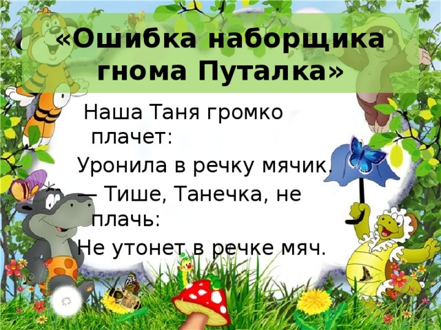 «Ошибка наборщика гнома Путалка»  Наша Таня громко плачет: Уронила в речку мячик. — Тише, Танечка, не плачь: Не утонет в речке мяч. 