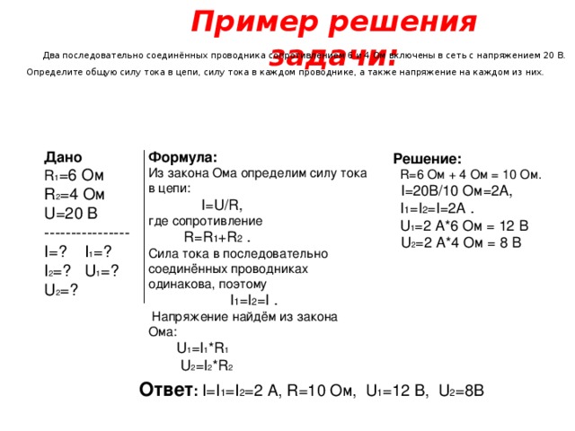 Пример решения задачи:  Два последовательно соединённых проводника сопротивлением 6 и 4 Ом включены в сеть с напряжением 20 В. Определите общую силу тока в цепи, силу тока в каждом проводнике, а также напряжение на каждом из них. Дано R 1 =6 Ом R 2 =4 Ом  U =20 В  ---------------- I= ? I 1 = ? I 2 = ? U 1 = ? U 2 =? Формула: Из закона Ома определим силу тока в цепи:  I=U/R ,  где сопротивление  R=R 1 +R 2  . Сила тока в последовательно соединённых проводниках одинакова, поэтому   I 1 =I 2 =I .  Напряжение найдём из закона Ома:  U 1 =I 1 *R 1  U 2 =I 2 *R 2 Решение:   R= 6 Ом + 4 Ом = 10 Ом.  I=20 В/10 Ом=2А,    I 1 =I 2 =I=2A .   U 1 = 2 А*6 Ом = 12 В  U 2 =2 А*4 Ом = 8 В Ответ : I=I 1 =I 2 =2 А, R=10 Ом, U 1 =12 В , U 2 =8 В 