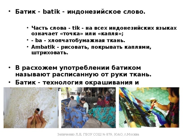 Батик - batik - индонезийское слово.  Часть слова - tik - на всех индонезийских языках означает «точка» или «капля»; - ba - хлопчатобумажная ткань. Ambatik - рисовать, покрывать каплями, штриховать.  Часть слова - tik - на всех индонезийских языках означает «точка» или «капля»; - ba - хлопчатобумажная ткань. Ambatik - рисовать, покрывать каплями, штриховать.  Часть слова - tik - на всех индонезийских языках означает «точка» или «капля»; - ba - хлопчатобумажная ткань. Ambatik - рисовать, покрывать каплями, штриховать.  В расхожем употреблении батиком называют расписанную от руки ткань. Батик - технология окрашивания и украшения ткани. Зеличенко Л.Е. ГБОУ СОШ № 879, ЮАО, г.Москва  