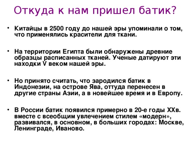 Откуда к нам пришел батик? Китайцы в 2500 году до нашей эры упоминали о том, что применялись красители для ткани.  На территории Египта были обнаружены древние образцы расписанных тканей. Ученые датируют эти находки V веком нашей эры.  Но принято считать, что зародился батик в Индонезии, на острове Ява, оттуда перенесен в другие страны Азии, а в новейшее время и в Европу.  В России батик появился примерно в 20-е годы XX в. вместе с всеобщим увлечением стилем «модерн», развивался, в основном, в больших городах: Москве, Ленинграде, Иваново.   