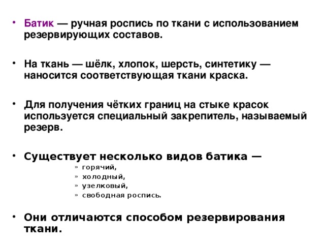Батик — ручная роспись по ткани с использованием резервирующих составов.  На ткань — шёлк, хлопок, шерсть, синтетику — наносится соответствующая ткани краска.  Для получения чётких границ на стыке красок используется специальный закрепитель, называемый резерв.  Существует несколько видов батика — горячий, холодный, узелковый, свободная роспись.  горячий, холодный, узелковый, свободная роспись.  горячий, холодный, узелковый, свободная роспись.  горячий, холодный, узелковый, свободная роспись.  горячий, холодный, узелковый, свободная роспись.  Они отличаются способом резервирования ткани.  