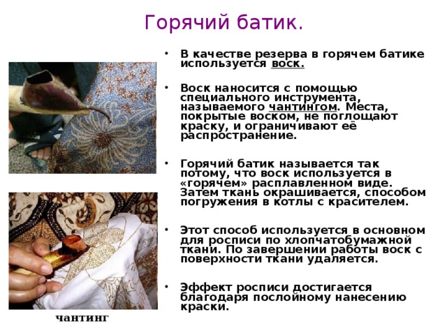 Горячий батик. В качестве резерва в горячем батике используется воск.   Воск наносится с помощью специального инструмента, называемого чантингом . Места, покрытые воском, не поглощают краску, и ограничивают её распространение.  Горячий батик называется так потому, что воск используется в «горячем» расплавленном виде. Затем ткань окрашивается, способом погружения в котлы с красителем.  Этот способ используется в основном для росписи по хлопчатобумажной ткани. По завершении работы воск с поверхности ткани удаляется.  Эффект росписи достигается благодаря послойному нанесению краски. чантинг  