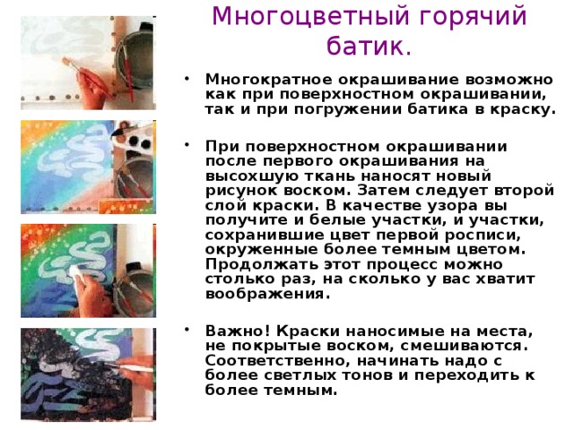 Многоцветный горячий батик. Многократное окрашивание возможно как при поверхностном окрашивании, так и при погружении батика в краску.  При поверхностном окрашивании после первого окрашивания на высохшую ткань наносят новый рисунок воском. Затем следует второй слой краски. В качестве узора вы получите и белые участки, и участки, сохранившие цвет первой росписи, окруженные более темным цветом. Продолжать этот процесс можно столько раз, на сколько у вас хватит воображения.  Важно! Краски наносимые на места, не покрытые воском, смешиваются. Соответственно, начинать надо с более светлых тонов и переходить к более темным.  