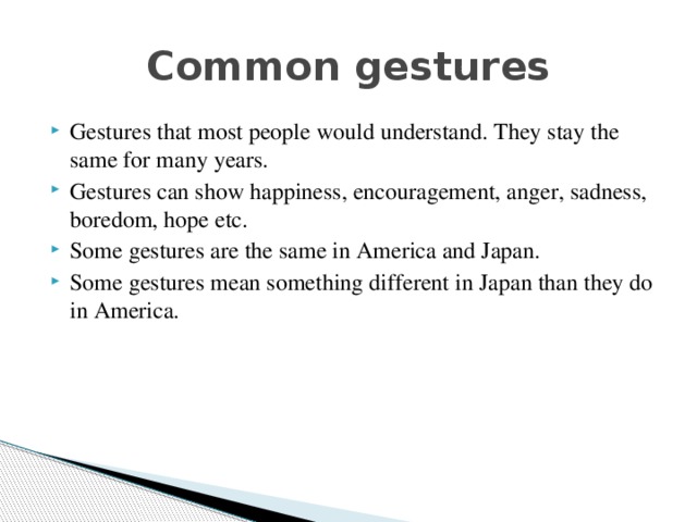 Common gestures Gestures that most people would understand. They stay the same for many years. Gestures can show happiness, encouragement, anger, sadness, boredom, hope etc. Some gestures are the same in America and Japan. Some gestures mean something different in Japan than they do in America. 