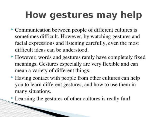  How gestures may help Communication between people of different cultures is sometimes difficult. However, by watching gestures and facial expressions and listening carefully, even the most difficult ideas can be understood. However, words and gestures rarely have completely fixed meanings. Gestures especially are very flexible and can mean a variety of different things. Having contact with people from other cultures can help you to learn different gestures, and how to use them in many situations. Learning the gestures of other cultures is really fun ! 