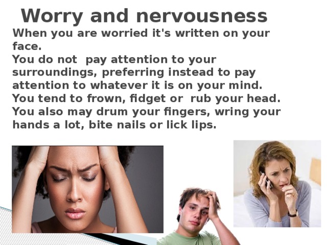 Worry and nervousness   When you are worried it's written on your face. You do not pay attention to your surroundings, preferring instead to pay attention to whatever it is on your mind. You tend to frown, fidget or rub your head. You also may drum your fingers, wring your hands a lot, bite nails or lick lips.         