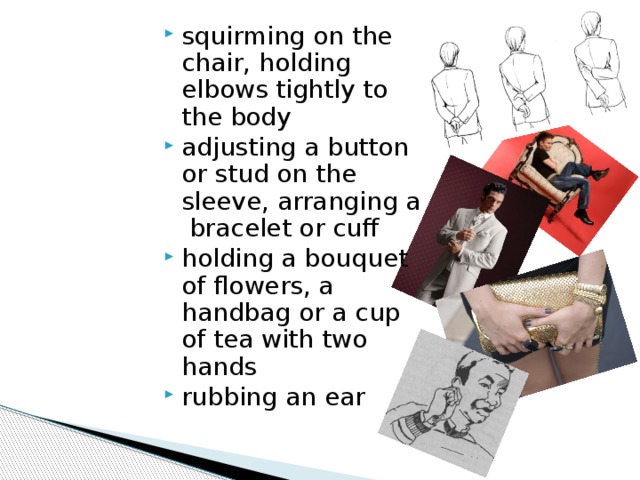 squirming on the chair, holding elbows tightly to the body adjusting a button or stud on the sleeve, arranging a bracelet or cuff holding a bouquet of flowers, a handbag or a cup of tea with two hands rubbing an ear 