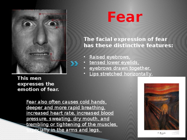 Fear The facial expression of fear has these distinctive features: Raised eyebrows, tensed lower eyelids, eyebrows drawn together, Lips stretched horizontally , This men expresses the emotion of fear. Fear also often causes cold hands, deeper and more rapid breathing, increased heart rate, increased blood pressure, sweating, dry mouth, and trembling or tightening of the muscles, especially in the arms and legs. 