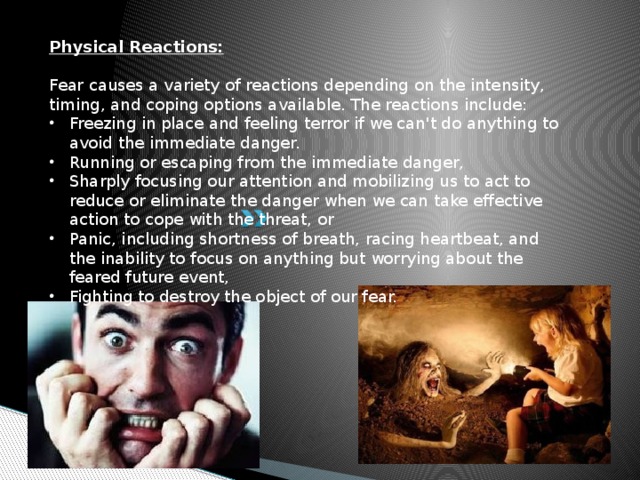 Physical Reactions: Fear causes a variety of reactions depending on the intensity, timing, and coping options available. The reactions include: Freezing in place and feeling terror if we can't do anything to avoid the immediate danger. Running or escaping from the immediate danger, Sharply focusing our attention and mobilizing us to act to reduce or eliminate the danger when we can take effective action to cope with the threat, or Panic, including shortness of breath, racing heartbeat, and the inability to focus on anything but worrying about the feared future event, Fighting to destroy the object of our fear. 