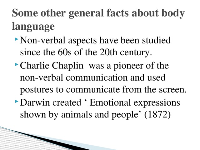 Some other general facts about body language Non-verbal aspects have been studied since the 60s of the 20th century. Charlie Chaplin was a pioneer of the non-verbal communication and used postures to communicate from the screen. Darwin created ‘ Emotional expressions shown by animals and people’ (1872) 