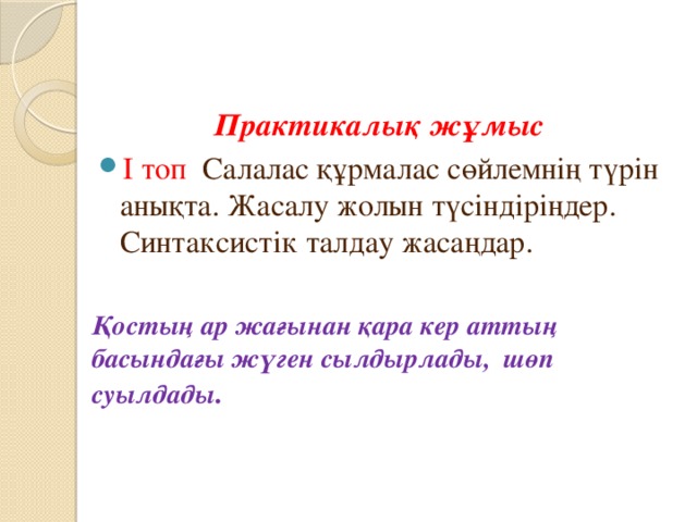  Практикалық жұмыс І топ Салалас құрмалас сөйлемнің түрін анықта. Жасалу жолын түсіндіріңдер. Синтаксистік талдау жасаңдар. Қостың ар жағынан қара кер аттың басындағы жүген сылдырлады, шөп суылдады . 