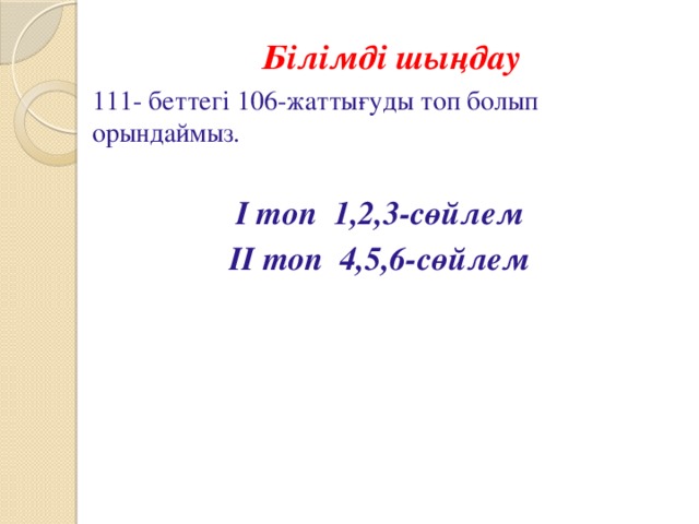  Білімді шыңдау 111- беттегі 106-жаттығуды топ болып орындаймыз. І топ 1,2,3-сөйлем ІІ топ 4,5,6-сөйлем 