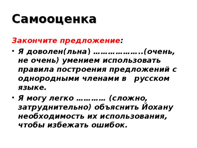 Самооценка Закончите предложение : Я доволен(льна ) ………………..(очень, не очень) умением использовать правила построения предложений с однородными членами в русском языке. Я могу легко ………… (сложно, затруднительно) объяснить Йохану необходимость их использования, чтобы избежать ошибок.  