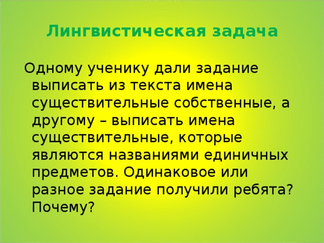 Лингвистическая задача  Одному ученику дали задание выписать из текста имена существительные собственные, а другому – выписать имена существительные, которые являются названиями единичных предметов. Одинаковое или разное задание получили ребята? Почему? 