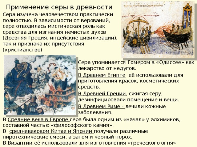 Применение серы в древности Сера изучена человечеством практически полностью. В зависимости от верований, сере отводилась мистическая роль как средства для изгнания нечистых духов (Древняя Греция, индейские цивилизации), так и признака их присутствия (христианство) Сера упоминается Гомером в «Одиссее» как лекарство от недугов. В Древнем Египте её использовали для приготовления красок, косметических средств. В Древней Греции , сжигая серу, дезинфицировали помещение и вещи. В Древнем Риме - лечили кожные заболевания. В Средние века в Европе сера была одним из «начал» у алхимиков, составной частью «философского камня». В средневековом Китае и Японии получали различные пиротехнические смеси, а затем и черный порох. В Византии её использовали для изготовления «греческого огня» 