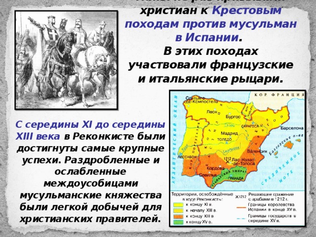 Папы не раз призывали христиан к Крестовым походам против мусульман в Испании .  В этих походах участвовали французские и итальянские рыцари. С середины XI до середины XIII века в Реконкисте были достигнуты самые крупные успехи. Раздробленные и ослабленные междоусобицами мусульманские княжества были легкой добычей для христианских правителей. 