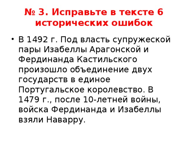 № 3. Исправьте в тексте 6 исторических ошибок В 1492 г. Под власть супружеской пары Изабеллы Арагонской и Фердинанда Кастильского произошло объединение двух государств в единое Португальское королевство. В 1479 г., после 10-летней войны, войска Фердинанда и Изабеллы взяли Наварру. 