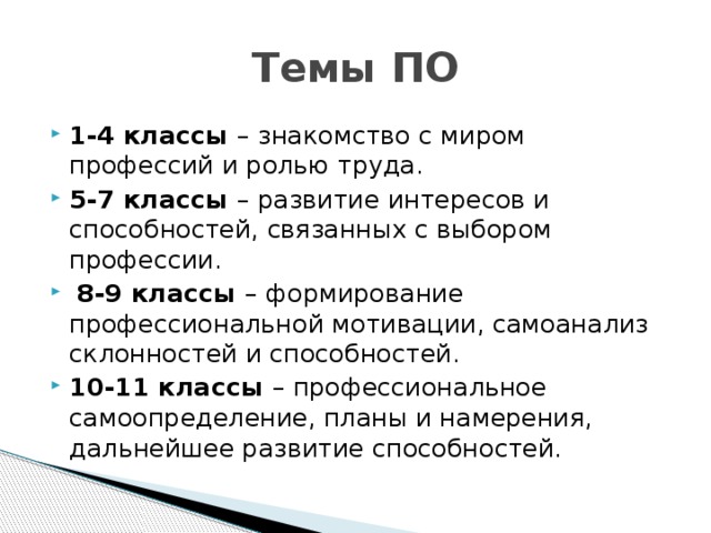 Темы ПО 1-4 классы – знакомство с миром профессий и ролью труда. 5-7 классы – развитие интересов и способностей, связанных с выбором профессии.  8-9 классы – формирование профессиональной мотивации, самоанализ склонностей и способностей. 10-11 классы – профессиональное самоопределение, планы и намерения, дальнейшее развитие способностей. 