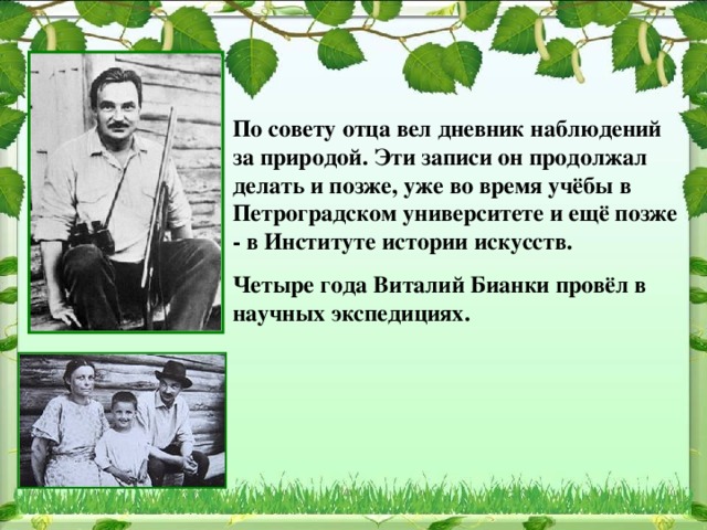  По совету отца вел дневник наблюдений за природой. Эти записи он продолжал делать и позже, уже во время учёбы в Петроградском университете и ещё позже - в Институте истории искусств. Четыре года Виталий Бианки провёл в научных экспедициях.   