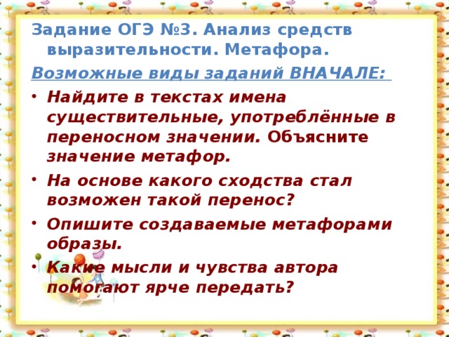 Задание ОГЭ №3.  Анализ средств выразительности. Метафора. Возможные виды заданий ВНАЧАЛЕ:  Найдите в текстах имена существительные, употреблённые в переносном значении. Объясните значение метафор. На основе какого сходства стал возможен такой перенос? Опишите создаваемые метафорами образы. Какие мысли и чувства автора помогают ярче передать?  