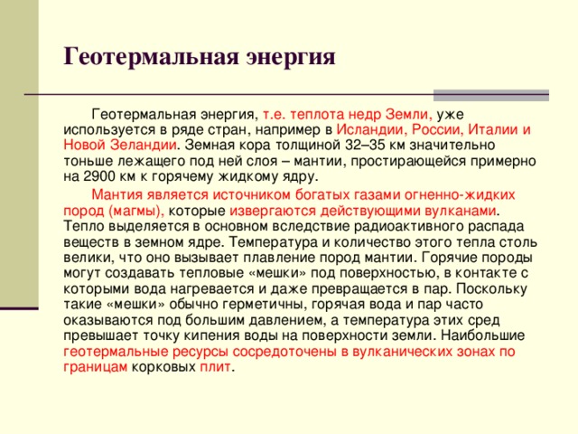 Геотермальная энергия Геотермальная энергия, т.е. теплота недр Земли, уже используется в ряде стран, например в Исландии, России, Италии и Новой Зеландии . Земная кора толщиной 32–35 км значительно тоньше лежащего под ней слоя – мантии, простирающейся примерно на 2900 км к горячему жидкому ядру. Мантия является источником богатых газами огненно-жидких пород (магмы), которые извергаются действующими вулканами . Тепло выделяется в основном вследствие радиоактивного распада веществ в земном ядре. Температура и количество этого тепла столь велики, что оно вызывает плавление пород мантии. Горячие породы могут создавать тепловые «мешки» под поверхностью, в контакте с которыми вода нагревается и даже превращается в пар. Поскольку такие «мешки» обычно герметичны, горячая вода и пар часто оказываются под большим давлением, а температура этих сред превышает точку кипения воды на поверхности земли. Наибольшие геотермальные ресурсы сосредоточены в вулканических зонах по границам корковых плит . 
