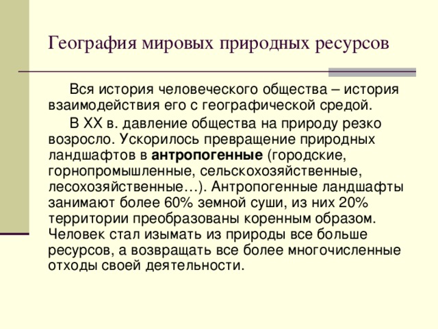 География мировых природных ресурсов Вся история человеческого общества – история взаимодействия его с географической средой. В ХХ в. давление общества на природу резко возросло. Ускорилось превращение природных ландшафтов в антропогенные (городские, горнопромышленные, сельскохозяйственные, лесохозяйственные…). Антропогенные ландшафты занимают более 60% земной суши, из них 20% территории преобразованы коренным образом. Человек стал изымать из природы все больше ресурсов, а возвращать все более многочисленные отходы своей деятельности. 