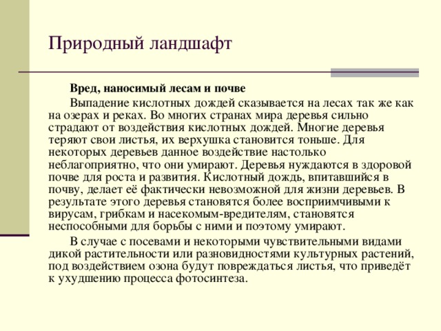 Природный ландшафт Вред, наносимый лесам и почве Выпадение кислотных дождей сказывается на лесах так же как на озерах и реках. Во многих странах мира деревья сильно страдают от воздействия кислотных дождей. Многие деревья теряют свои листья, их верхушка становится тоньше. Для некоторых деревьев данное воздействие настолько неблагоприятно, что они умирают. Деревья нуждаются в здоровой почве для роста и развития. Кислотный дождь, впитавшийся в почву, делает её фактически невозможной для жизни деревьев. В результате этого деревья становятся более восприимчивыми к вирусам, грибкам и насекомым-вредителям, становятся неспособными для борьбы с ними и поэтому умирают. В случае с посевами и некоторыми чувствительными видами дикой растительности или разновидностями культурных растений, под воздействием озона будут повреждаться листья, что приведёт к ухудшению процесса фотосинтеза. 