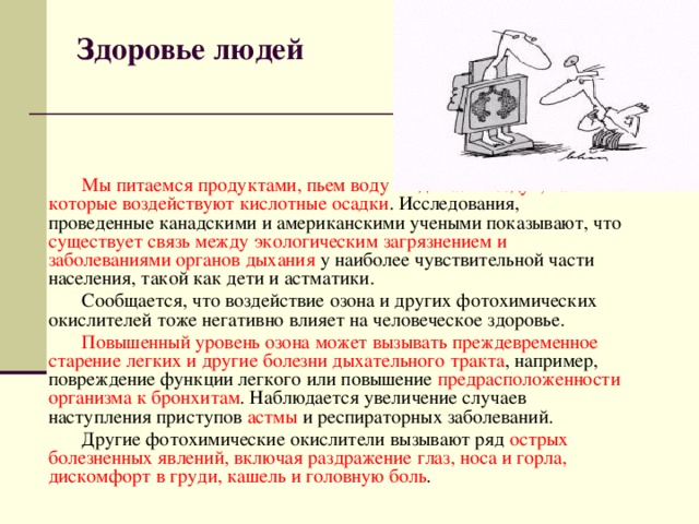 Здоровье людей   Мы питаемся продуктами, пьем воду и вдыхаем воздух, на которые воздействуют кислотные осадки . Исследования, проведенные канадскими и американскими учеными показывают, что существует связь между экологическим загрязнением и заболеваниями органов дыхания у наиболее чувствительной части населения, такой как дети и астматики. Сообщается, что воздействие озона и других фотохимических окислителей тоже негативно влияет на человеческое здоровье. Повышенный уровень озона может вызывать преждевременное старение легких и другие болезни дыхательного тракта , например, повреждение функции легкого или повышение предрасположенности организма к бронхитам . Наблюдается увеличение случаев наступления приступов астмы и респираторных заболеваний. Другие фотохимические окислители вызывают ряд острых болезненных явлений, включая раздражение глаз, носа и горла, дискомфорт в груди, кашель и головную боль . 